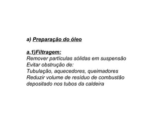 a) Preparação do óleo
a.1)Filtragem:
Remover partículas sólidas em suspensão
Evitar obstrução de:
Tubulação, aquecedores, queimadores
Reduzir volume de resíduo de combustão
depositado nos tubos da caldeira
 