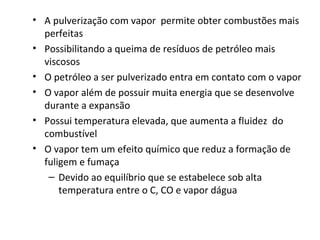 • A pulverização com vapor permite obter combustões mais
perfeitas
• Possibilitando a queima de resíduos de petróleo mais
viscosos
• O petróleo a ser pulverizado entra em contato com o vapor
• O vapor além de possuir muita energia que se desenvolve
durante a expansão
• Possui temperatura elevada, que aumenta a fluidez do
combustível
• O vapor tem um efeito químico que reduz a formação de
fuligem e fumaça
– Devido ao equilíbrio que se estabelece sob alta
temperatura entre o C, CO e vapor dágua
 