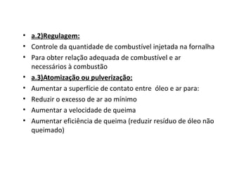 • a.2)Regulagem:
• Controle da quantidade de combustível injetada na fornalha
• Para obter relação adequada de combustível e ar
necessários à combustão
• a.3)Atomização ou pulverização:
• Aumentar a superfície de contato entre óleo e ar para:
• Reduzir o excesso de ar ao mínimo
• Aumentar a velocidade de queima
• Aumentar eficiência de queima (reduzir resíduo de óleo não
queimado)
 