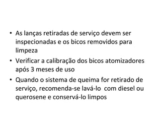 • As lanças retiradas de serviço devem ser
inspecionadas e os bicos removidos para
limpeza
• Verificar a calibração dos bicos atomizadores
após 3 meses de uso
• Quando o sistema de queima for retirado de
serviço, recomenda-se lavá-lo com diesel ou
querosene e conservá-lo limpos
 