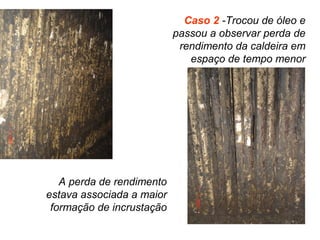 Caso 2 -Trocou de óleo e
passou a observar perda de
rendimento da caldeira em
espaço de tempo menor
A perda de rendimento
estava associada a maior
formação de incrustação
 
