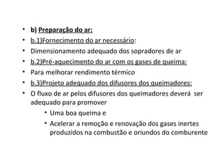 • b) Preparação do ar:
• b.1)Fornecimento do ar necessário:
• Dimensionamento adequado dos sopradores de ar
• b.2)Pré-aquecimento do ar com os gases de queima:
• Para melhorar rendimento térmico
• b.3)Projeto adequado dos difusores dos queimadores:
• O fluxo de ar pelos difusores dos queimadores deverá ser
adequado para promover
• Uma boa queima e
• Acelerar a remoção e renovação dos gases inertes
produzidos na combustão e oriundos do comburente
 