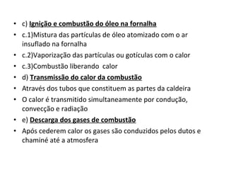 • c) Ignição e combustão do óleo na fornalha
• c.1)Mistura das partículas de óleo atomizado com o ar
insuflado na fornalha
• c.2)Vaporização das partículas ou gotículas com o calor
• c.3)Combustão liberando calor
• d) Transmissão do calor da combustão
• Através dos tubos que constituem as partes da caldeira
• O calor é transmitido simultaneamente por condução,
convecção e radiação
• e) Descarga dos gases de combustão
• Após cederem calor os gases são conduzidos pelos dutos e
chaminé até a atmosfera
 