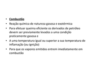 • Combustão
• Reação química de natureza gasosa e exotérmica
• Para efetuar queima eficiente os derivados de petróleo
devem ser previamente levados a uma condição
praticamente gasosa e
• A uma temperatura igual ou superior a sua temperatura de
inflamação (ou ignição)
• Para que os vapores emitidos entrem imediatamente em
combustão
 