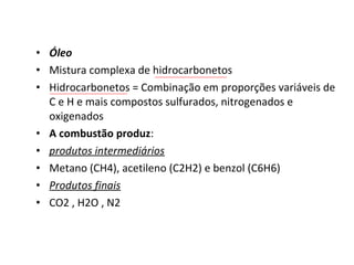 • Óleo
• Mistura complexa de hidrocarbonetos
• Hidrocarbonetos = Combinação em proporções variáveis de
C e H e mais compostos sulfurados, nitrogenados e
oxigenados
• A combustão produz:
• produtos intermediários
• Metano (CH4), acetileno (C2H2) e benzol (C6H6)
• Produtos finais
• CO2 , H2O , N2
 