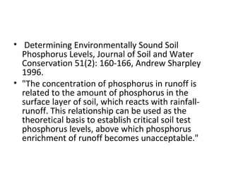 Determining Environmentally Sound Soil Phosphorus Levels, Journal of Soil and Water Conservation 51(2): 160-166, Andrew Sharpley 1996. "The concentration of phosphorus in runoff is related to the amount of phosphorus in the surface layer of soil, which reacts with rainfall-runoff. This relationship can be used as the theoretical basis to establish critical soil test phosphorus levels, above which phosphorus enrichment of runoff becomes unacceptable." 