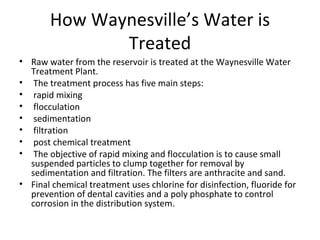 How Waynesville’s Water is Treated Raw water from the reservoir is treated at the Waynesville Water Treatment Plant. The treatment process has five main steps: rapid mixing flocculation sedimentation filtration  post chemical treatment The objective of rapid mixing and flocculation is to cause small suspended particles to clump together for removal by sedimentation and filtration. The filters are anthracite and sand.  Final chemical treatment uses chlorine for disinfection, fluoride for prevention of dental cavities and a poly phosphate to control corrosion in the distribution system. 