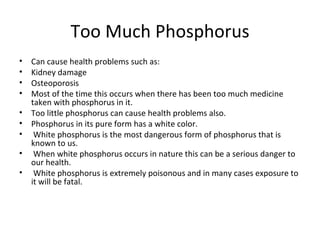 Too Much Phosphorus Can cause health problems such as: Kidney damage Osteoporosis Most of the time this occurs when there has been too much medicine taken with phosphorus in it.  Too little phosphorus can cause health problems also. Phosphorus in its pure form has a white color. White phosphorus is the most dangerous form of phosphorus that is known to us. When white phosphorus occurs in nature this can be a serious danger to our health. White phosphorus is extremely poisonous and in many cases exposure to it will be fatal. 