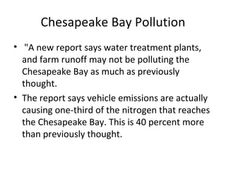 Chesapeake Bay Pollution "A new report says water treatment plants, and farm runoff may not be polluting the Chesapeake Bay as much as previously thought. The report says vehicle emissions are actually causing one-third of the nitrogen that reaches the Chesapeake Bay. This is 40 percent more than previously thought. 