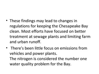 These findings may lead to changes in regulations for keeping the Chesapeake Bay clean. Most efforts have focused on better treatment at sewage plants and limiting farm and urban runoff. There's been little focus on emissions from vehicles and power plants. The nitrogen is considered the number one water quality problem for the Bay. 