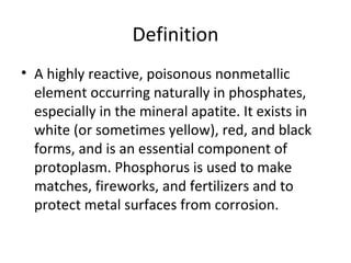 Definition A highly reactive, poisonous nonmetallic element occurring naturally in phosphates, especially in the mineral apatite. It exists in white (or sometimes yellow), red, and black forms, and is an essential component of protoplasm. Phosphorus is used to make matches, fireworks, and fertilizers and to protect metal surfaces from corrosion.  