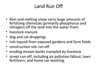 Land Run Off Rain and melting snow carry large amounts of fertilizing chemicals (primarily phosphorus and nitrogen) off the land into the water from:  livestock manure  dog and cat droppings  rich topsoil from exposed gardens and farm fields  construction site run-off  eroding stream banks trampled by livestock  street run-off, including air pollution fallout, lawn fertilizers, and home car-washing. 
