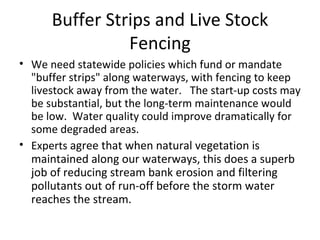 Buffer Strips and Live Stock Fencing We need statewide policies which fund or mandate "buffer strips" along waterways, with fencing to keep livestock away from the water.   The start-up costs may be substantial, but the long-term maintenance would be low.  Water quality could improve dramatically for some degraded areas. Experts  agree that when natural vegetation is maintained along our waterways, this does a superb job of reducing stream bank erosion and filtering pollutants out of run-off before the storm water reaches the stream.  