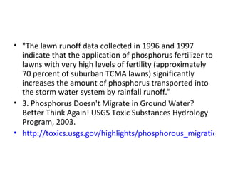 "The lawn runoff data collected in 1996 and 1997 indicate that the application of phosphorus fertilizer to lawns with very high levels of fertility (approximately 70 percent of suburban TCMA lawns) significantly increases the amount of phosphorus transported into the storm water system by rainfall runoff." 3. Phosphorus Doesn't Migrate in Ground Water? Better Think Again! USGS Toxic Substances Hydrology Program, 2003. http://toxics.usgs.gov/highlights/phosphorous_migration.html 