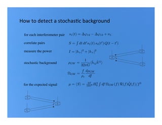 for each interferometer pair
correlate pairs
measure the power
s1(t) = '12 '13 + n1
S =
R
dt dt0
s1(t) s4(t0
) Q(t t0
)
How	to	detect	a	stochasBc	background	
I = |h+|2
+ |h⇥|2
µ = hSi = 3T
10⇡2 H2
0
R
df ⌦GW (f) R(f) ˜Q(f)/f3
for the expected signal
stochastic background
⌦GW =
f
⇢c
d⇢GW
df
⇢GW =
1
32⇡G
h˙hij
˙hij
i
 