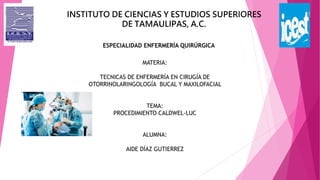 INSTITUTO DE CIENCIAS Y ESTUDIOS SUPERIORES
DE TAMAULIPAS, A.C.
ESPECIALIDAD ENFERMERÍA QUIRÚRGICA
MATERIA:
TECNICAS DE ENFERMERÍA EN CIRUGÍA DE
OTORRINOLARINGOLOGÍA BUCAL Y MAXILOFACIAL
TEMA:
PROCEDIMIENTO CALDWEL-LUC
ALUMNA:
AIDE DÍAZ GUTIERREZ
 