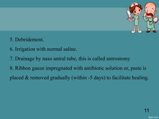 5. Debridement.
6. Irrigation with normal saline.
7. Drainage by naso antral tube, this is called antrostomy
8. Ribbon gauze impregnated with antibiotic solution or, paste is
placed & removed gradually (within -5 days) to facilitate healing.
11
 