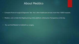 About Meddco
• Compare Prices of surgical Diagnostic Test And other healthcare services more than 16000 hospitals.
• Meddco .com is India first Digital pricing online platform, where price Transparency is the key.
• You can find Related to Caldwell Luc surgery.
 