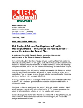 Media Contact:
Matt Robertson
Olomana Loomis ISC
(207) 415-1552 (mobile)
matt@olomanaloomisisc.com

June 14, 2012

FOR IMMEDIATE RELEASE:

Kirk Caldwell Calls on Ben Cayetano to Provide
Meaningful Details – and Answer the Hard Questions –
About His Alternative Transit Plan.
A statement from Kirk Caldwell, former managing director and
acting mayor of the City and County of Honolulu.

In recent months, Ben Cayetano has put forward a variety of claims to justify his
alternative Bus Rapid Transit (BRT) plan and undermine support for rail transit. He
has made these claims and statements in media interviews, community meetings
and public debates, but he has still not revealed anything of substance on his plan.

Candidate Cayetano has successfully avoided and evaded the occasional design,
operations and funding questions with a quip or vague promise to ―share more
details later,‖ but he has yet to come through with the promised details. He simply
continues to pile on more unsupported claims.

It is way past time for him to be straight with Honolulu voters and address the hard
question—the same hard questions that have been answered for rail transit in
voluminous detail.

His threat to stop rail would mean the years of work and millions of dollars spent
would go down the drain with nothing to show for it. Yet, he asks taxpayers who
voted for a transportation solution to buy into his plan sight unseen.

Candidate Cayetano claims to be the only candidate with all the right answers, so
let's hear them. If he does not actually have a workable plan, he needs to be
straight with Honolulu voters.

                                    Page 1 of 4
 