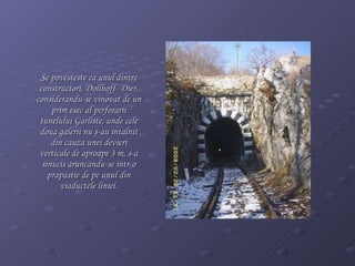 Se povesteste ca unul dintre constructori,  Dollhoff- Dier ,  considerandu-se vinovat de un prim esec al perforarii tunelului Garliste, unde cele doua galerii nu s-au intalnit din cauza unei devieri verticale de aproape 3 m, s-a sinucis aruncandu-se intr-o prapastie de pe unul din viaductele liniei. 