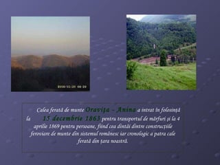 Calea ferată de munte  Oraviţa - Anina  a intrat în folosinţă la  15 decembrie 1863  pentru transportul de mărfuri şi la 4 aprilie 1869 pentru persoane, fiind cea dintâi dintre construcţiile feroviare de munte din sistemul românesc iar cronologic a patra cale ferată din ţara noastră. 