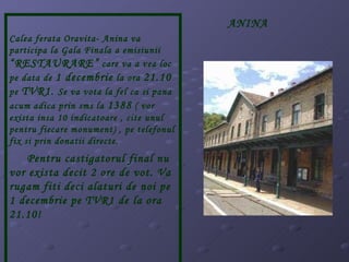 Calea ferata Oravita- Anina va participa la Gala Finala a emisiunii  “RESTAURARE”  care va a vea loc pe data de  1 decembrie  la ora  21.10  pe  TVR1.  Se va vota la fel ca si pana acum adica prin sms la  1388  ( vor exista insa 10 indicatoare , cite unul pentru fiecare monument) , pe telefonul fix si prin donatii directe.  Pentru castigatorul final nu vor exista decit 2 ore de vot. Va rugam fiti deci alaturi de noi pe 1 decembrie pe TVR1 de la ora 21.10! ANINA 