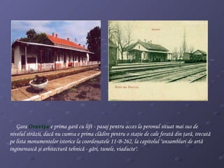 Gara  Oraviţ a   e  prima gară cu lift - pasaj pentru acces la peronul situat mai sus de   nivelul străzii,  dacă nu cumva e  prima clădire pentru o staţie de cale ferată din   ţară , trecută pe lista monumentelor istorice la coordonatele 11-B-262, la capitolul  " ansambluri de artă inginerească şi arhitectură tehnică - gări, tunele, viaducte " .                                                 