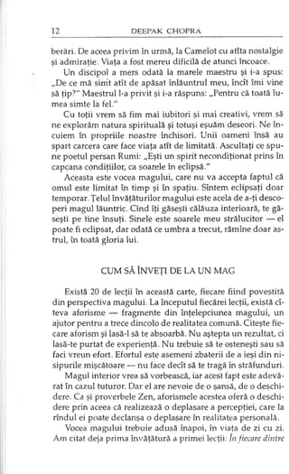berări. De aceea privim în urmă, la Camelot cu atîta nostalgie
şi admiraţie. Viaţa a fost mereu dificilă de atunci încoace.
Un discipol a mers odată la marele maestru şi i-a spus:
„De ce mă simit atît de apăsat înlăuntrul meu, încît îmi vine
să ţip?" Maestrul l-a privit şi i-a răspuns: „Pentru că toată lu­
mea simte la fel."
Cu toţii vrem să fim mai iubitori şi mai creativi, vrem să
ne explorăm natura spirituală şi totuşi eşuăm deseori. Ne în-
cuiem în propriile noastre închisori. Unii oameni însă au
spart carcera care face viaţa atît de limitată. Ascultaţi ce spu­
ne poetul persan Rumi: „Eşti un spirit necondiţionat prins în
capcana condiţiilor, ca soarele în eclipsă."
Aceasta este vocea magului, care nu va accepta faptul că
omul este limitat în timp şi în spaţiu. Sîntem eclipsaţi doar
temporar. Ţelul învăţăturilor magului este acela de a-ţi desco­
peri magul lăuntric. Cînd îţi găseşti călăuza interioară, te gă­
seşti pe tine însuţi. Şinele este soarele meu strălucitor — el
poate fi eclipsat, dar odată ce umbra a trecut, rămîne doar as­
trul, în toată gloria lui.
CUM SĂ ÎNVEŢI DE LA UN MAG
Există 20 de lecţii în această carte, fiecare fiind povestită
din perspectiva magului. La începutul fiecărei lecţii, există cî­
teva aforisme — fragmente din înţelepciunea magului, un
ajutor pentru a trece dincolo de realitatea comună. Citeşte fie­
care aforism şi lasă-1 să te absoarbă. Nu aştepta un rezultat, ci
lasă-te purtat de experienţă. Nu trebuie să te osteneşti sau să
faci vreun efort. Efortul este asemeni zbaterii de a ieşi din ni­
sipurile mişcătoare — nu face decît să te tragă în străfunduri.
Magul interior vrea să vorbească, iar acest fapt este adevă­
rat în cazul tuturor. Dar el are nevoie de o şansă, de o deschi­
dere. Ca şi proverbele Zen, aforismele acestea oferă o deschi­
dere prin aceea că realizează o deplasare a percepţiei, care la
rîndul ei poate declanşa o deplasare în realitatea personală.
Vocea magului trebuie adusă înapoi, în viaţa de zi cu zi.
Am citat deja prima învăţătură a primei lecţii: In fiecare dintre
 