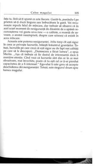 faţa ta, fără să-ţi spună ce este fiecare. Gustă-le, punîndu-1 pe
prieten să-ţi ducă lingura sau îmbucătura la gură. Vei recu­
noaşte repede felul de mîncare, dar trebuie să observi că în
acel scurt moment de nesiguranţă de dinainte de a apăreâ re­
cunoaşterea vei gusta ceva nou — o calitate, o nuanţă de sa­
voare, o aromă neaşteptată, despre care uitaseşi că există în
acea mîncare.
Aceasta este puterea nesiguranţei. Atîta timp cît eşti sigur
în ceea ce priveşte lucrurile, trăieşti înăuntrul graniţelor. To­
tuşi, lucrurile pe care crezi că eşti sigur au de fapt noi calităţi
pe care să le descoperi. „Dumnezeu a făcut lumea", a spus
Merlin. „Aşa că trebuie să fie destul de interesantă dacă îi
menţine atenţia. Cînd vezi că lucrurile sînt din ce în ce mai
obositoare, mai învechite, poate că tu eşti cel ce ţi-ai pierdut
capacitatea de a fi interesat." Ego-ului îi este greu să accepte
deschiderea căii nesiguranţei. Totuşi, este singurul drum spre
lumea magului.
 