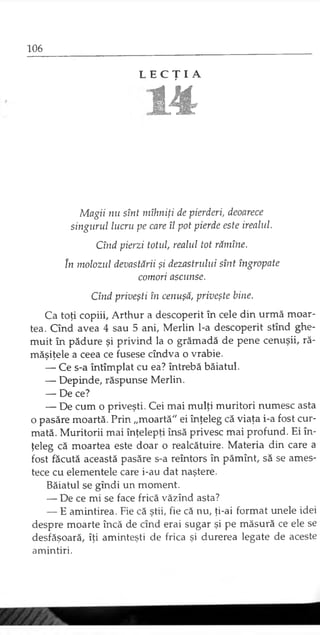 L E C Ţ I A
m
Magii nu sînt mîhniţi de pierderi, deoarece
singurul lucru pe care îl pot pierde este irealul.
Cînd pierzi totul, realul tot rămîne.
în molozul devastării şi dezastrului sînt îngropate
comori ascunse.
Cînd priveşti în cenuşă, priveşte bine.
Ca toţi copiii, Arthur a descoperit în cele din urmă moar­
tea. Cînd avea 4 sau 5 ani, Merlin l-a descoperit stînd ghe­
muit în pădure şi privind la o grămadă de pene cenuşii, ră­
măşiţele a ceea ce fusese cîndva o vrabie.
— Ce s-a întîmplat cu ea? întrebă băiatul.
— Depinde, răspunse Merlin.
— De ce?
— De cum o priveşti. Cei mai mulţi muritori numesc asta
o pasăre moartă. Prin „moartă" ei înţeleg că viaţa i-a fost cur­
mată. Muritorii mai înţelepţi însă privesc mai profund. Ei în­
ţeleg că moartea este doar o realcătuire. Materia din care a
fost făcută această pasăre s-a reîntors în pămînt, să se ames­
tece cu elementele care i-au dat naştere.
Băiatul se gîndi un moment.
— De ce mi se face frică văzînd asta?
— E amintirea. Fie că ştii, fie că nu, ţi-ai format unele idei
despre moarte încă de cînd erai sugar şi pe măsură ce ele se
desfăşoară, îţi aminteşti de frica şi durerea legate de aceste
amintiri.
 