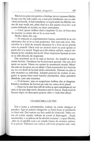 Băiatul era prea mic pentru a înţelege tot ce-i spusese Merlin.
Şi aşa cum fac toţi copiii, nu a mai pus întrebarea cea cu ade­
vărat profundă. A fost satisfăcut cu explicaţiile lui Merlin vre­
me de mai mulţi ani, pînă cînd şi-a dat seama că şi lui i s-ar
putea întîmplă să moară, nu doar animalelor.
— Cred, spuse Arthur cînd a împlinit 12 ani, că frica mea
de moarte va creşte din ce în ce mai mult.
Merlin dădu din cap.
— Pe măsură ce experimentezi lumea, amintirile ţi se vor
reîntoarce din ce în ce mai puternice. Dar mai este ceva. Mu­
ritorilor le e frică de moarte deoarece le e frică să nu piardă
ceea ce posedă. Dacă vezi un animal mort nu poţi spune ce
parte din el a murit. După ce-şi dă ultima suflare, corpul cîn-
tăreşte la fel; celulele sînt la fel. Doar respiraţia lipseşte şi ceea
ce se află dincolo de respiraţie.
Dar muritorii au în ei case şi lucruri. Au familii şi expe­
rienţe fericite. Pierderea lor le provoacă groază. Dar am să-ţi
spun un secret. Nimic nu moare în momentul morţii. Moar­
tea este un început, nu un sfîrşit. Cînd muritorilor le e frică de
ea, nu vor decît să îşi ţină strîns amintirile. Nimeni nu ştie ce
este moartea cu adevărat. Adoptă punctul de vedere al ma­
gului şi spune bun-venit tuturor pierderilor, chiar pierderii
absolute, care este moartea.
— O să încerc, zise cu suspiciune Arthur, dar ai dreptate.
Există o mulţime de lucruri pe care nu vreau să le pierd.
— Doar nu le mai ţine atît de strîns şi apoi aminteşte-ţi: tot
ceea ce ţii este deja mort, deoarece este în trecut. Dacă mori în
fiecare clipă vei descoperi poarta către o viaţă fără sfîrşit.
TĂLMĂCIREA LECŢIEI
într-o lume a schimbărilor, trebuie să existe cîştiguri şi
pierderi. Ego-ul judecă cîştigurile ca fiind bune şi pierderile
ca fiind rele. Dar natura nu face astfel de distincţii. Atîta vre­
me cît există creaţie, trebuie să existe şi distrugere. „Vouă,
muritorilor, v-ar plăcea să fie abolită moartea", a spus Merlin,
„fără să vă gîndiţi cum s-ar umple lumea de oameni, anima­
le şi plante. Pădurea s-ar sufoca sub forţa propriei sale vieţi,
 
