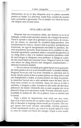 demonizaţi, ea se va ţine deoparte şi-şi va păstra secretele
pentru ea însăşi. Cu adevărat, toată frica voastră de moarte
este o proiecţie a ignoranţei. Pur şi simplu vă e frică de lucru­
rile despre care nu ştiţi nimic.
APLICAREA LECŢIEI
Moartea este un eveniment ultim, dar înainte ca ea să se
întîmple, există multe pierderi minore de-a lungul drumului.
Dacă te opreşti o clipă să te gîndeşti la acest lucru, îţi vei pu­
tea da seama cu uşurinţă de modelul cîştig-pierdere care
funcţionează în viaţa ta. Atunci cînd se produc, pierderile par
dureroase, iar ego-ul reacţionează inevitabil la pierdere, do­
rind să păstreze lucrurile. însă trecerea de la copilărie la ado­
lescenţă reprezintă o pierdere dintr-o anumită perspectivă şi
un cîştig dintr-o alta; a te căsători reprezintă pierderea vieţii
de unul singur şi cîştigarea unui partener. A cîştiga şi a pier­
de sînt două faţete ale aceluiaşi lucru. Singurul lucru în viaţă
care aduce un cîştig absolut este cîştigarea conştientizării —
obiectul aventurii căutării.
— Nu ţi-a trecut niciodată prin gînd faptul că nu poţi pier­
de nimic pentru că n-ai avut niciodată nimic? a întrebat Merlin.
Singurul lucru pe care l-ai avut vreodată cu adevărat eşti tu
însuţi. Şinele acesta al tău ar putea petrece un timp într-o casă
sau îndeplinind o slujbă, ar putea petrece un timp în prezen­
ţa anumitor lucruri sau a unei anumite sume de bani, dar în
timp toate acestea se vor schimba. Apoi, tot ceea ce ai este o
amintire, o imagine, o idee. Acestea nu sînt reale; ele sînt doar
plăsmuiri ale minţii. Gîndurile sînt ca nişte oaspeţi; ele vin şi
pleacă în timp ce tu eşti mereu acolo. Priveşte obiectele şi pro­
prietăţile în acelaşi fel. Ele vin şi pleacă. Ceea ce rămîne eşti
tu însuţi.
Viaţa e plină de împotrivire, mai mică sau mai mare.
Ego-ul şi-a luat sarcina de a-ţi apăra viaţa. El te apără de pier­
deri şi dezastre şi respinge ideea morţii pe cît poate. Dar ma­
gul spune bun-venit oricărei adversităţi, oricărei pierderi,
avînd următoarele motive, pe care şi tu le poţi aplica în viaţa
ta: orice în creaţie este făcut din energie. După ce este creată,
 