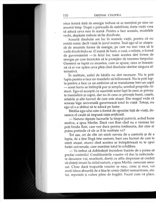 orice formă dată de energie trebuie să se menţină pe sine un
anumit timp. După o perioadă de stabilitate, forţa vieţii vrea
să aducă ceva nou în scenă. Pentru a face aceasta, modelele
vechi, depăşite trebuie să fie dizolvate.
Această disoluţie are loc în numele vieţii, pentru că nu
există nimic decît viaţă în jurul nostru. însă ego-ul se ataşea­
ză de anumite forme de energie, pe care nu mai vrea să le
vadă dizolvîndu-se. O sumă de bani, o casă, o relaţie, o formă
de guvemămînt — în felul lor, toate acestea sînt forme de
energie pe care încercăm să le protejăm de trecerea timpului.
Oamenii se luptă cu moartea, cum se spune, ceea ce înseam­
nă că ei vor apăra ceva pînă cînd disoluţia rămîne singura al­
ternativă.
în realitate, astfel de bătălii nu sînt necesare. Nu te poţi
lupta pentru a face un trandafir să înflorească. Nu te poţi lup­
ta pentru a face ca un embrion să se transforme într-un copil
— acest lucru se întîmplă pur şi simplu, urmînd propriile rit­
muri. Ego-ul acceptă cu uşurinţă acest fapt în ceea ce priveş­
te trandafirii şi copiii, dar nu în ceea ce priveşte banii, casele,
relaţiile şi alte lucruri de care este ataşat. Dar magul vede că
aceeaşi lege universală guvernează totul în viaţă. Totuşi, nu
ego-ul s-a zbătut să te aducă pe lume.
Bătălia ego-ului este o formă de opoziţie faţă de viaţă, de­
oarece el caută să impună viaţa artificială.
— Natura răpeşte lucrurile la timpul potrivit, avînd bune
motive, a spus Merlin. Dacă vrei flori cînd nu e vremea lor
poţi broda flori, care vor dura pentru totdeauna, dar cine ar
putea pretinde că ele ar fi în realitate vii?
Tot aşa, ori de cîte ori simţi nevoia de a controla şi de a
lupta, de a ţine lîngă tine oameni, bani sau lucruri de care te
simţi ataşat, atunci cînd acestea se îndepărtează tu te opui
forţei universale, care menţine totul în echilibru.
— Va trebui să dobîndeşti încredere înainte de a putea să
predai controlul. Condiţionările voastre vă duc la neîncrede­
re deoarece voi, muritorii, doriţi cu atîta disperare să credeţi
că sînteţi imuni la ciclul naturii, a spus Merlin, oarecum amu­
zat. Chiar dacă trupurile voastre se nasc, cresc şi mor, voi
aveţi ideea absurdă de a lăsa în urmă clădiri nemuritoare, sta­
tui, reputaţii şi cufere pline de bogăţii. Faceţi cum vă place,
 