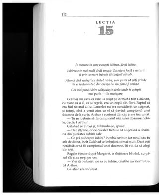 L E C Ţ I A
15
în măsura în care cunoşti iubirea, devii iubire.
Iubirea este mai mult decît emoţie. Ea este o forţă a naturii
şi prin urmare trebuie să conţină adevăr.
Atunci cînd rosteşti cuvîntul iubire, s-ar putea să poţi prinde
în el sentimentul, dar esenţa lui nu poatefi rostită.
Cea mai pură iubire sălăşluieşte acolo unde te aştepţi
mai puţin — în neataşare.
Cel mai pur cavaler care l-a slujit pe Arthur a fost Galahad,
cu toate că şi el, ca şi regele, era un copil din flori. Faptul că
era fiul natural al lui Lancelot nu era considerat un stigmat,
şi totuşi, cînd a venit ziua ca el să devină campionul unei
doamne de la curte, Arthur a scuturat din cap şi s-a încruntat.
— Tu nu trebuie să fii campionul nici unei doamne nobi­
le, declară Arthur.
Galahad se înroşi şi, bîlbîindu-se, spuse:
— Dar stăpîne, orice cavaler trebuie să slujească o doam­
nă din puritatea iubirii sale!
— Ce ştii tu despre iubire? întrebă Arthur, iar tonul său fu
atît de direct, încît Galahad se îmbujoră şi mai mult. Dacă eşti
nerăbdător să fii campionul unei doamne, îţi voi da să alegi
din trei.
Regele trimise după Margaret, o slujitoare bătrînă, cu pă­
rul alb şi cu negi pe nas.
— Vrei să o slujeşti pe ea cu iubire, cinstite cavaler? între­
bă Arthur.
Galahad era încurcat.
 