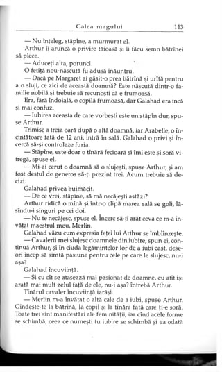 — Nu înţeleg, stăpîne, a murmurat el.
Arthur îi aruncă o privire tăioasă şi îi făcu semn bătrînei
să plece.
— Aduceţi alta, porunci.
O fetiţă nou-născută fu adusă înăuntru.
— Dacă pe Margaret ai găsit-o prea bătrînă şi urîtă pentru
a o sluji, ce zici de această doamnă? Este născută dintr-o fa­
milie nobilă şi trebuie să recunoşti că e frumoasă.
Era, fără îndoială, o copilă frumoasă, dar Galahad era încă
şi mai confuz.
— Iubirea aceasta de care vorbeşti este un stăpîn dur, spu­
se Arthur.
Trimise a treia oară după o altă doamnă, iar Arabelle, o în-
cîntătoare fată de 12 ani, intră în sală. Galahad o privi şi în­
cercă să-şi controleze furia.
— Stăpîne, este doar o tînără fecioară şi îmi este şi soră vi­
tregă, spuse el.
— Mi-ai cerut o doamnă să o slujeşti, spuse Arthur, şi am
fost destul de generos să-ţi prezint trei. Acum trebuie să de­
cizi.
Galahad privea buimăcit.
— De ce vrei, stăpîne, să mă necăjeşti astăzi?
Arthur ridică o mînă şi într-o clipă marea sală se goli, lă-
sîndu-i singuri pe cei doi.
— Nu te necăjesc, spuse el. încerc să-ţi arăt ceva ce m-a în­
văţat maestrul meu, Merlin.
Galahad văzu cum expresia feţei lui Arthur se îmblînzeşte.
— Cavalerii mei slujesc doamnele din iubire, spun ei, con­
tinuă Arthur, şi în ciuda legămintelor lor de a iubi cast, dese­
ori încep să simtă pasiune pentru cele pe care le slujesc, nu-i
aşa?
Galahad încuviinţă.
— Şi cu cît se ataşează mai pasionat de doamne, cu atît îşi
arată mai mult zelul faţă de ele, nu-i aşa? întrebă Arthur.
Tînărul cavaler încuviinţă iarăşi.
— Merlin m-a învăţat o altă cale de a iubi, spuse Arthur.
Gîndeşte-te la bătrînă, la copil şi la tînăra fată care ţi-e soră.
Toate trei sînt manifestări ale feminităţii, iar cînd acele forme
se schimbă, ceea ce numeşti tu iubire se schimbă şi ea odată
 