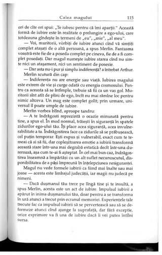ori de cîte ori spui: „Te iubesc pentru că îmi aparţii." Această
formă de iubire este în realitate o prelungire a ego-ului, care
totdeauna gîndeşte în termeni de „eu", „mie", „al meu".
— Voi, muritorii, vorbiţi de iubire atunci cînd vă simţiţi
complet ataşaţi de o altă persoană, a spus Merlin. Fantasma
voastră este fie de a poseda complet pe cineva, fie de a fi com­
plet posedaţi. Dar magul numeşte iubire starea cînd nu sim­
te nici un ataşament, nici un sentiment de posesie.
— Dar asta nu-i pur şi simplu indiferenţă? a întrebat Arthur.
Merlin scutură din cap:
— Indiferenţa nu are energie sau viaţă. Iubirea magului
este extrem de vie şi curge odată cu energia cosmosului. Pen­
tru ca aceasta să se întîmple, trebuie să fii ca un vas gol. Mu­
ritorii sînt atît de plini de ego, încît nu mai rămîne loc pentru
nimic altceva. Un mag este complet golit; prin urmare, uni­
versul îl poate umple de iubire.
Merlin vorbea blînd, aproape tandru:
— A te îndrăgosti reprezintă o ocazie minunată pentru
tine, a spus el. în mod normal, trăieşti în siguranţă în spatele
zidurilor ego-ului tău. îţi place acea siguranţă, acea invulne­
rabilitate a ta. îndrăgostirea face ca zidurile să se prăbuşească,
cel puţin temporar. Eşti expus şi vulnerabil, exact cum te te­
meai că ai să fii, dar copleşitoarea emoţie a iubirii transformă
această stare într-una mai degrabă extatică decît într-una du­
reroasă, aşa cum te-ai fi aşteptat. în cel mai bun caz, îndrăgos­
tirea înseamnă a împărtăşi cu un alt suflet necunoscutul, dis­
ponibilitatea de a păşi împreună în înţelepciunea nesiguranţei.
Magul nu vede formele iubirii ca fiind mai înalte sau mai
joase — acesta este limbajul judecăţii, iar magii nu judecă pe
nimeni.
— Dacă duşmanul tău trece pe lîngă tine şi te insultă, a
spus Merlin, acesta este un act de iubire. Impulsul iubirii a
apărut în inima duşmanului tău, doar pentru a se transforma
în ură atunci a trecut prin ecranul memoriei. Experienţele tale
trecute fac ca impulsul iubirii să se pervertească sau să se de­
formeze atunci cînd ajunge la suprafaţă, dar fără excepţie,
orice exprimare va fi una de iubire dacă îi vei putea întîlni
sursa.
 