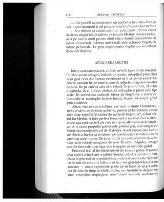 — Este posibil să construieşti un pod între felul de iubire pe
care-1 simt muritorii şi cel pe care-1 simţi tu? a întrebat Arthur.
— Nu trebuie să construieşti un pod, pentru că nu există
decît un singur fel de iubire, a răspuns Merlin. Iubirea perso­
nală pe care o simţi pentru altul este o formă concentrată de
iubire universală; iubirea universală este o formă lărgită de
iubire personală. Le poţi experimenta deplin pe amîndouă
dacă eşti deschis.
APLICAREA LECŢIEI
într-o oarecare măsură, cu toţii ne îndrăgostim de imagini.
Purtăm aceste imagini înlăuntrul nostru, aşteptînd pînă cînd
vom găsi ceva din lumea exterioară să li se potrivească. De
obicei, căutăm fie pe cineva care să reflecte imaginea noastră
de sine, fie pe cineva care să o refacă. în primul caz, căutăm
o oglindă, în al doilea, căutăm să adăugăm o piesă care lip­
seşte. în amîndouă subzistă ideea de împlinire a nevoilor.
Simţindu-te incomplet în tine însuţi, încerci să umpli golul
prin altcineva.
„Dacă vrei să simţi iubirea aşa cum o simte Dumnezeu,
trebuie să-ţi umpli toate golurile, pentru că Dumnezeu poate
iubi doar existînd în starea de perfectă împlinire", a fost sfa­
tul lui Merlin. A iubi perfect înseamnă a nu avea nici o slăbi­
ciune sau rană secretă pe care să vrei ca altcineva să le vinde­
ce. A-ţi căuta propriile goluri este primul pas, a le umple cu
Fiinţă sau esenţă este cel de-al doilea. Acest proces este numit
de obicei a învăţa să te iubeşti pe tine însuţi, dar trebuie să fii
atent cu acest nume. De prea multe ori este sinonim cu a în­
văţa să-ţi iubeşti imaginea de sine. în ochii magului, imagi­
nea de sine este doar ego; este o negare ce ascunde golul.
Procesul real al învăţării iubirii de sine ar putea fi numit
mai corect o învăţare a iubirii Sinelui, adică a spiritului tău.
Dacă îţi priveşti cu onestitate trecutul, care acum este depozi­
tat în mii de amintiri înlăuntrul tău, vei găsi întotdeauna un
amestec — unele experienţe poate că au făcut să apară iubi­
rea de sine, în timp ce altele, multe, nu. Amintirile despre ru­
şine, vinovăţie, respingere, resentiment sau alte sentimente
 