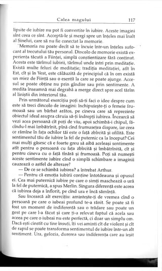 lipsite de iubire nu pot fi convertite în iubire. Aceste imagini
sînt ceea ce sînt. Acceptă-le şi mergi spre un înţeles mai înalt
al Sinelui, care să nu fie conectat la memorie.
Memoria nu poate decît să te încuie într-un înţeles sufo­
cant al trecutului tău personal. Dincolo de memorie există ex­
perienţa tăcută a Fiinţei, simplă conştientizare fără conţinut.
Acesta este tărîmul iubirii, tărîmul unde intri prin meditaţie.
Există multe feluri de meditaţie; tradiţia meditaţiei, atît în
Est, cît şi în Vest, este călăuzită de principiul că în om există
un miez de Fiinţă sau o esenţă la care se poate ajunge. Acce­
sul se poate obţine nu prin gîndire sau prin sentimente. A
medita înseamnă mai degrabă a merge direct spre acel tărîm
al liniştii din interiorul tău.
Prin următorul exerciţiu poţi să-ţi faci o idee despre cum
este să treci dincolo de imagini: închipuieşte-ţi o femeie fru­
moasă sau un bărbat arătos, pe cineva care să reprezinte
obiectul ideal asupra căruia să-ţi îndrepţi iubirea. încearcă să
vezi acea persoană cît poţi de viu, apoi schimbă-i chipul, fă-
cîndu-1 mai îmbătrînit, pînă cînd frumuseţea dispare, iar ceea
ce rămîne în faţa ochilor tăi este o faţă zbîrcită şi ofilită. Este
sentimentul tău de iubire la fel de puternic ca la început? Cei
mai mulţi găsesc că e foarte greu să aibă aceleaşi sentimente
atît pentru o persoană cu faţa zbîrcită şi îmbătrînită, cît şi
pentru cineva cu o faţă tînără şi frumoasă. Poţi să numeşti
aceste sentimente iubire cînd o simplă schimbare a imaginii
cauzează o astfel de alterare?
— De ce se schimbă iubirea? a întrebat Arthur.
— Pentru că emoţia iubirii conţine întotdeauna şi opusul
ei. Cea mai puternică iubire pe care o simţi maschează o ură
la fel de puternică, a spus Merlin. Singura diferenţă este aceea
că iubirea deja a înflorit, pe cînd ura e încă sămînţă.
Sau încearcă alt exerciţiu: aminteşte-ţi de vremea cînd o
persoană pe care o iubeai profund te-a rănit. Se poate să fi
fost un moment de indiferenţă sau o trădare sau poate un
gest pe care l-a făcut şi care ţi-a relevat faptul că acela sau
aceea pe care o iubeai nu este perfectă, ci doar un simplu om.
Dacă eşti cinstit cu tine însuţi, îţi vei aminti cît de violent şi cît
de rapid se poate transforma sentimentul de iubire într-un alt
sentiment. Ura, gelozia, durerea sau indiferenţa care au ieşit
 