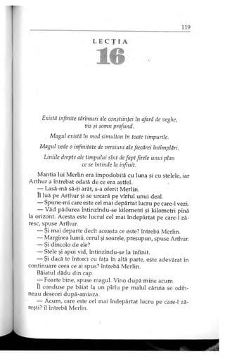 Există infinite tărîmuri ale conştiinţei în afară de veghe,
vis şi somn profund.
Magul există în mod simultan în toate timpurile.
Magul vede o infinitate de versiuni ale fiecărei întîmplări.
Liniile drepte ale timpului sînt defapt firele unui plan
ce se întinde la infinit.
Mantia lui Merlin era împodobită cu luna şi cu stelele, iar
Arthur a întrebat odată de ce era astfel.
— Lasă-mă să-ţi arăt, s-a oferit Merlin.
II luă pe Arthur şi se urcară pe vîrful unui deal.
— Spune-mi care este cel mai depărtat lucru pe care-1 vezi.
— Văd pădurea întinzîndu-se kilometri şi kilometri pînă
la orizont. Acesta este lucrul cel mai îndepărtat pe care-1 ză­
resc, spuse Arthur.
— Şi mai departe decît aceasta ce este? întrebă Merlin.
— Marginea lumii, cerul şi soarele, presupun, spuse Arthur.
— Şi dincolo de ele?
— Stele şi apoi vid, întinzîndu-se la infinit.
— Şi dacă te întorci cu faţa în altă parte, este adevărat în
continuare ceea ce ai spus? întrebă Merlin.
Băiatul dădu din cap.
— Foarte bine, spuse magul. Vino după mine acum.
II conduse pe băiat la un pîrîu pe malul căruia se odih­
neau deseori după-amiaza.
— Acum, care este cel mai îndepărtat lucru pe care-1 ză­
reşti? îl întrebă Merlin.
 