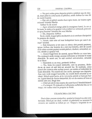 — Nu pot vedea prea departe printr-o pădure aşa de dea­
să, doar pînă la cotul acela al pîrîului, arătă Arthur la vreo 30
de metri înainte.
— Dar ştii că pîrîul acesta duce spre mare, iar marea spre
orizont? întrebă Merlin.
Arthur fu de acord.
— Apoi orizontul merge pînă la marginea lumii, la cer şi
la mare, la stele şi la spaţiul vid şi infinit ce urmează, precum
ai spus înainte? întrebă din nou Merlin.
— Da, răspunse Arthur.
încă o dată, magul păru mulţumit şi-şi conduse discipolul
în peştera de cleştar.
— Acum, care este cel mai îndepărtat lucru pe care-1 ză­
reşti? întrebă.
— Este întuneric şi tot ceea ce zăresc sînt pereţii peşterei,
spuse Arthur, dar înainte de a mă mai întreba, sînt de acord
că în afara acestei peşteri există păduri, dealuri, orizontul, ce­
rul, stelele şi spaţiul vid.
— Atunci bagă bine de seamă, spuse Merlin cu voce tare.
Nu contează unde mergi, aceeaşi infinitate se întinde în toate
direcţiile. în acest caz, tu eşti centrul universului, oriunde
te-ai duce.
— Seamănă cu un truc, protestă Arthur.
— Nu, festa ţi-o joacă simţurile, care te prostesc, făcîn-
du-te să crezi că eşti într-un anumit loc. în realitate, orice
punct din cosmos este acelaşi punct, un centru al infinităţii în
toate direcţiile. Nu există aici sau acolo, aproape sau departe.
Aşa cum vede magul lucrurile, nu există decît oriunde şi ni­
căieri. Ştiind acest lucru, şi tu vei purta astrele şi luna pe hai­
ne. Lipsit fiind de iluzia simţurilor, îţi vei da seama că luna şi
stelele sînt aici, lîngă tine.
— Cînd am să-mi dau seama de acest lucru? întrebă băiatul.
— Cu timpul. Pe măsură ce tulburarea sufletului tău se va
risipi, vei vedea raiul în propria ta fiinţă.
TĂLMĂCIREA LECŢIEI
Dacă dăm crezare simţurilor, spaţiul şi timpul nu sînt mis­
terioase. Stînd pe un deal, vedem că pămîntul se termină la
orizont, iar soarele se ridică pe cer. Timpul e împărţit în se­
 
