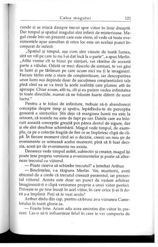 cunde şi se mişcă dinspre trecut spre viitor în linie dreaptă.
Dar timpul şi spaţiul magului sînt infinit de misterioase. Ma­
gul crede într-un prezent care este etern, el vede că toate eve­
nimentele apar simultan Şi orice loc este un acelaşi punct în­
conjurat de infinit.
„Spaţiul şi timpul, aşa cum sînt văzute de toată lumea,
sînt un văl pe care tu nu l-ai dat încă la o parte", a spus Merlin.
„Atîta vreme cît te bizui pe simţuri, vei rămîne de această
parte a vălului. Odată ce treci dincolo de simţuri, te vei găsi
în lumi şi pe tărîmuri pe care acum nici nu ţi le imaginezi.
Fiecare tărîm este o stare de conştientizare, iar descoperirea
unor lumi noi depinde doar de ascuţimea conştientizării tale
pînă cînd ea se va trezi la acele realităţi care plutesc atît de
aproape. Chiar acum, atît tu, cît şi eu putem vedea infinitatea
în toate direcţiile, numai că ne folosim foarte diferit de acest
lucru."
Pentru a te folosi de infinitate, trebuie să-ţi abandonezi
concepţia despre timp şi spaţiu, lepădîndu-te de percepţia
grosieră a simţurilor. Ştii deja că marginea lumii nu este la
orizont, că soarele nu este de fapt pe cer. Datele care au înlo­
cuit această concepţie greşită pot părea destul de sigure, dar
şi ele sînt deschise schimbării. Magul vede timpul, de exem­
plu, ca pe o colecţie fragilă de fire ce se împletesc clipă de cli­
pă. In fiecare moment cînd iei o decizie, creezi un nou şir de
evenimente ce urmează acelui moment; pînă să fi luat deci­
zia, acest şir de evenimente nu exista.
Deoarece vede timpul astfel, subiectiv şi creator, magul îşi
poate ţese propria versiune a evenimentelor şi poate să alter­
neze trecutul cu viitorul.
— Poate cineva să schimbe trecutul? a întrebat Arthur.
— Bineînţeles, i-a răspuns Merlin. Voi, muritorii, aveţi
obiceiul de a crede că trecutul creează prezentul, iar prezen­
tul viitorul. Acesta este doar un punct de vedere arbitrar.
Imaginează-ţi o clipă versiunea proprie a unui viitor perfect.
Priveşte-te pe tine însuţi în acel viitor, în care orice ţi-ai fi do­
rit s-a împlinit. Poţi să te vezi acolo?
Arthur dădu din cap, pentru că brusc avu viziunea Came-
lotului în toată gloria sa.
— Foarte bine. Acum adu acea amintire din viitor în pre­
zent. Las-o să-ţi influenţeze felul în care te vei comporta de
 