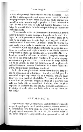 acestea sînt proiecţii ale modelelor noastre interioare — care
ne dau o viaţă secundă, ca să spunem aşa, bazată în întregi­
me pe proiecţie. în ochii magului, cei mai mulţi oameni sea­
mănă cu nişte trenuri mergînd pe şine cu faruri luminînd în
faţă. Ei văd doar ceea ce cade sub lumina farurilor, fără a
băga de seamă infinita întindere de posibilităţi ce se află de o
parte şi de alta.
Gîndeşte-te la o şină de cale ferată ca fiind timpul. Simţul
nostru îngust prin care percepem timpul este în mod direct
legat de credinţele noastre înguste. Un pesimist crede că ni­
mic nu va merge cum trebuie, fapt care-i asigură un singur
model mental al viitorului. Un idealist crede că valorile cele
mai înalte vor prevala, iar acesta este de asemenea un model
al viitorului. Cînd pesimistul se întîlneşte cu şansa, iar idea­
listul cu rezultate mai puţin bune decît cele ideale, amîndoi
vor prefera modelele pe care le au în locul realităţii. Nu e vor­
ba despre a critica utilitatea modelelor, ci despre a arăta fap­
tul că ele sînt mai puţin decît realitatea. în loc de a da piept
cu momentul prezent, trăim cu toţii invers în timp, folosin-
du-ne de viitorul pe care ni-1 proiectăm ca să ne ghideze în
acţiunile noastre prezente. Dar într-un fel diferit de cel al ma­
gului, noi nu facem acest lucru conştient.
în loc de a face plecăciuni subconştientului tău, care me­
reu te îndeamnă să îmbrăţişezi viitorul previzibil, poţi lua
controlul asupra capacităţii tale de a proiecta. Trăieşte acum
la nivelul celui mai înalt ideal al tău. Priveşte-ţi viitorul încre­
dinţat fiind că Universul are grijă de tine, că te dezvolţi către
cele mai înalte stări de conştiinţă, că iubirea, adevărul şi ac­
ceptarea de sine sînt deja ale tale. Nu e nevoie să atingi aces­
te stări pentru a le trăi acum. Trăindu-le acum, aşa le vei pu­
tea atinge.
APLICAREA LECŢIEI
Aşa cum am văzut, dezactivarea vechilor tale presupoziţii
despre timp şi spaţiu este foarte importantă, deoarece ceea ce
tu consideri ca fiind timp şi spaţiu „reale" nu sînt de fapt de­
cît prejudecăţi moştenite din copilărie. „Eu numesc acest lu­
cru pînza timpului", a explicat Merlin, „pentru că eu mă văd
 