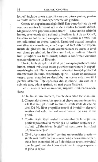 lecţiei" include unele exerciţii care pot părea pasive, pentru
că multe dintre ele sînt experimente ale gîndirii.
Ce este un experiment al gîndirii? Este o modalitate de a-ţi
conduce mintea în locuri noi şi de a vedea lucrurile diferit.
Magul ştie ceva profund şi important — dacă vrei să schimbi
lumea, este nevoie să-ţi schimbi atitudinea faţă de ea. Odată,
Einstein s-a întins pe o canapea, a închis ochii şi a văzut un
om călătorind cu viteza luminii. Urmărind această imagine
ce-i stîmise curiozitatea, el a început să facă diferite experi­
mente de gîndire; era o stare asemănătoare cu aceea a unui
om căzut pe gînduri. în cîţiva ani însă, atitudinea întregii
lumi ştiinţifice s-a transformat; natura a confirmat viziunile
transcendente ale lui Einstein.
Dacă o fantezie apărută stînd pe o canapea poate schimba
lumea, atunci trebuie să existe puteri extraordinare în experi­
mentele gîndirii. Nimic nu este cu adevărat învăţat pînă cînd
nu este trăit. Raţiune, experienţă, spirit — odată ce acestea se
unesc, calea magului se deschide, iar scena este pregătită
pentru alchimie. înţelepciunea din interiorul tău este ca o
scînteie care, odată aprinsă, nu mai poate fi stinsă.
Pentru a reuni ceea ce am spus, sugerez următoarea abor­
dare:
1. Stai liniştit un moment, înainte de a citi o lecţie anume.
2. Citeşte aforismele, iar apoi stai cîteva momente pentru
a le lăsa să-ţi pătrundă în minte. Reciteşte-le de cîte ori
vrei. Dă frîu liber propriilor reacţii şi intuiţii — deseori,
acestea sînt cele mai valoroase lucruri pe care le vei
primi.
3. Continuă să citeşti restul materialului de la lecţia res­
pectivă: povestea lui Merlin şi a lui Arthur, secţiunea in­
titulată „Tălmăcirea lecţiei" şi secţiunea intitulată
„Aplicarea lecţiei".
4. Cînd „Aplicarea lecţiei" conţine un exerciţiu practic —
şi cele mai multe conţin — rezervă-ţi cîteva minute pen­
tru a face exerciţiul. îţi va fi de folos să repeţi exerciţiul
de-a lungul zilei, dacă doreşti să duci întreaga experien­
ţă pînă la capăt.
 