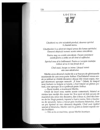 Căutătorii nu sînt niciodată pierduţi, deoarece spiritul
îi cheamă mereu.
Căutătorilor li se oferă tot timpul semne din lumea spiritului.
Oamenii obişnuiţi numesc aceste semne coincidenţe.
Pentru mag nu există coincidenţe. Fiecare eveniment
există pentru a arăta un alt strat al sufletului.
Merlin avea obiceiul ciudat de a se bucura de ghinioanele
ocazionale de care avea parte Arthur. Cînd băiatul venea aca­
să cu julituri şi vînătăi deoarece căzuse din vreun copac, ma­
gul murmura aproape neauzit: „E bine." Odată, în timpul
unei furtuni cu fulgere şi tunete, a fost trăsnit un platan pu­
tred, care aproape că s-a prăbuşit peste Arthur.
— Bună treabă, a murmurat Merlin.
Oricît de încet erau rostite aceste comentarii, băiatul se
simţea tare necăjit din cauza lor. Şi-a jurat să ţină ascuns de
maestrul său orice mic dezastru, dar a doua zi, cînd tăia lem­
ne de foc lîngă peşteră, toporul a luat-o razna. într-o fracţiu­
ne de secundă, lama a trecut prin încălţarea băiatului, doar
un pic lipsind să nu-i rănească degetele. Cînd auzi ţipătul
speriat al băiatului, Merlin veni în grabă şi cîntări repede sta-
Spiritul vrea să te întîlnească. Pentru a-i accepta invitaţia
trebuie să nu te maifereşti de el.
Cînd cauţi, începe cu inima. Lăcaşul inimii
este casa adevărului.
rea încălţării:
— Din ce în ce mai bine, spuse Merlin încetişor.
 