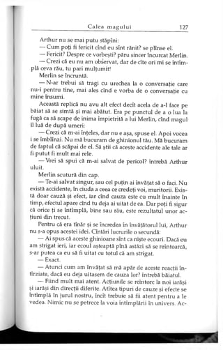 Arthur nu se mai putu stăpîni:
— Cum poţi fi fericit cînd eu sînt rănit? se plînse el.
— Fericit? Despre ce vorbeşti? păru sincer încurcat Merlin.
— Crezi că eu nu am observat, dar de cîte ori mi se întîm-
plă ceva rău, tu pari mulţumit!
Merlin se încruntă.
— N-ar trebui să tragi cu urechea la o conversaţie care
nu-i pentru tine, mai ales cînd e vorba de o conversaţie cu
mine însumi.
Această replică nu avu alt efect decît acela de a-1 face pe
băiat să se simtă şi mai abătut. Era pe punctul de a o lua la
fugă ca să scape de inima împietrită a lui Merlin, cînd magul
îl luă de după umeri:
— Crezi că m-ai înţeles, dar nu e aşa, spuse el. Apoi vocea
i se îmblînzi. Nu mă bucuram de ghinionul tău. Mă bucuram
de faptul că scăpai de el. Să ştii că aceste accidente ale tale ar
fi putut fi mult mai rele.
— Vrei să spui că m-ai salvat de pericol? întrebă Arthur
uluit.
Merlin scutură din cap.
— Te-ai salvat singur, sau cel puţin ai învăţat să o faci. Nu
există accidente, în ciuda a ceea ce credeţi voi, muritorii. Exis­
tă doar cauză şi efect, iar cînd cauza este cu mult înainte în
timp, efectul apare cînd tu deja ai uitat de ea. Dar poţi fi sigur
că orice ţi se întîmplă, bine sau rău, este rezultatul unor ac­
ţiuni din trecut.
Pentru că era tînăr şi se încredea în învăţătorul lui, Arthur
nu s-a opus acestei idei. Cîntări lucrurile o secundă:
— Ai spus că aceste ghinioane sînt ca nişte ecouri. Dacă eu
am strigat ieri, iar ecoul aşteaptă pînă astăzi să se reîntoarcă,
s-ar putea ca eu să fi uitat cu totul că am strigat.
— Exact.
— Atunci cum am învăţat să mă apăr de aceste reacţii în-
tîrziate, dacă eu deja uitasem de cauza lor? întrebă băiatul.
— Fiind mult mai atent. Acţiunile se reîntorc la noi iarăşi
şi iarăşi din direcţii diferite. Atîtea tipuri de cauze şi efecte se
întîmplă în jurul nostru, încît trebuie să fii atent pentru a le
vedea. Nimic nu se petrece la voia întîmplării în univers. Ac­
 
