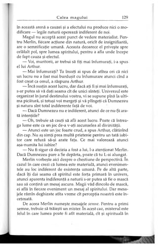 în această arenă a cauzei şi a efectului nu produce nici o mo­
dificare — legile naturii operează indiferent de noi.
Magul nu acceptă acest punct de vedere materialist. Pen­
tru Merlin, fiecare acţiune din natură, oricît de insignifiantă,
are o semnificaţie umană. Aceasta deoarece el priveşte spre
celălalt pol, spre lumea spiritului, pentru a afla unde începe
de fapt cauza şi efectul.
— Voi, muritorii, ar trebui să fiţi mai înfumuraţi, i-a spus
el lui Arthur.
— Mai înfumuraţi? Tu însuţi ai spus de atîtea ori că nici
un lucru nu a fost mai burduşit cu înfumurare atunci cînd a
fost creat ca omul, a răspuns Arthur.
— încă susţin acest lucru, dar dacă aţi fi şi mai înfumuraţi,
s-ar putea să vă daţi seama cît de unici sînteţi. Universul este
organizat în jurul destinului vostru, vi se supune pînă la ulti­
ma picătură, şi totuşi voi mergeţi şi vă plîngeţi că Dumnezeu
şi natura sînt total indiferente faţă de voi.
— Dacă Dumnezeu nu e indiferent, atunci de ce nu-Şi ara­
tă intenţiile?
— Oh, trebuie să cauţi să afli acest lucru. Poate că întrea­
ga lume este ca un joc de-a v-aţi ascunselea al divinităţii.
— Atunci este un joc foarte crud, a spus Arthur, clătinînd
din cap. Nu aş simţi prea multă prietenie pentru un tată iubi­
tor care refuză să-şi arate faţa. Ce mai valorează atunci
aşa-numita lui iubire?
— Nu fi sigur că decizia a fost a lui, l-a atenţionat Merlin.
Dacă Dumnezeu pare a Se depărta, poate că tu L-ai alungat.
Merlin vorbeşte aici despre o chestiune de perspectivă. în
cazul în care crezi că lumea este materială, atunci evenimen­
tele au loc indiferent de existenţa umană. Pe de altă parte,
dacă îţi dai seama că spiritul este forţa primară în univers,
atunci aparenta indiferenţă a naturii s-ar putea să fie o mască
sau să conţină un mesaj ascuns. Magii văd dincolo de mască,
ei află în fiecare eveniment un mesaj al spiritului. Dar mesa­
jele rămîn deghizate atîta vreme cît percepţia noastră este în­
ceţoşată.
De aceea Merlin numeşte mesajele semne. Pentru a primi
semne, trebuie să trăieşti un mister. în acest caz, misterul este
felul în care lumea poate fi atît materială, cît şi spirituală în
 