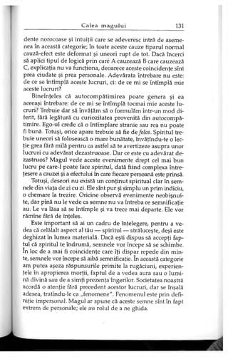 dente norocoase şi intuiţii care se adeveresc intră de aseme­
nea în această categorie; în toate aceste cauze tiparul normal
cauză-efect este deformat şi uneori rupt de tot. Dacă încerci
să aplici tipul de logică prin care A cauzează B care cauzează
C, explicaţia nu va funcţiona, deoarece aceste coincidenţe sînt
prea ciudate şi prea personale. Adevărata întrebare nu este:
de ce se întîmplă aceste lucruri, ci: de ce mi se întîmplă mie
aceste lucruri?
Bineînţeles că autocompătimirea poate genera şi ea
aceeaşi întrebare: de ce mi se întîmplă tocmai mie aceste lu­
cruri? Trebuie dar să învăţăm să o formulăm într-un mod di­
ferit, fără legătură cu curiozitatea provenită din autocompă-
timire. Ego-ul crede că o întîmplare stranie sau rea nu poate
fi bună. Totuşi, orice apare trebuie să fie de folos. Spiritul tre­
buie uneori să folosească o mare bunătate, învăţîndu-te o lec­
ţie grea fără milă pentru ca astfel să te avertizeze asupra unor
lucruri cu adevărat dezastruoase. Dar ce este cu adevărat de­
zastruos? Magul vede aceste evenimente drept cel mai bun
lucru pe care-1 poate face spiritul, dată fiind complexa între-
ţesere a cauzei şi a efectului în care fiecare persoană este prinsă.
Totuşi, deseori nu există un conţinut spiritual clar în sem­
nele din viaţa de zi cu zi. Ele sînt pur şi simplu un prim indiciu,
o chemare la trezire. Oricine observă evenimente neobişnui­
te, dar pînă nu le vede ca semne nu va întreba ce semnificaţie
au. Le va lăsa să se întîmple şi va trece mai departe. Ele vor
rămîne fără de înţeles.
Este important să ai un cadru de înţelegere, pentru a ve­
dea că celălalt aspect al tău — spiritul — străluceşte, deşi este
deghizat în lumea materială. Dacă eşti dispus să accepţi fap­
tul că spiritul te îndrumă, semnele vor începe să se schimbe,
în loc de a mai fi coincidenţe care îţi dispar repede din min­
te, semnele vor începe să aibă semnificaţie. în această categorie
am putea aşeza răspunsurile primite la rugăciuni, experien­
ţele în apropierea morţii, faptul de a vedea aura sau o lumi­
nă divină sau de a simţi prezenţa îngerilor. Societatea noastră
acordă o atenţie fără precedent acestor lucruri, dar se înşală
adesea, tratîndu-le ca „fenomene". Fenomenul este prin defi­
niţie impersonal. Magul ar spune că aceste semne sînt în fapt
extrem de personale; ele au rolul de a ne ghida.
 