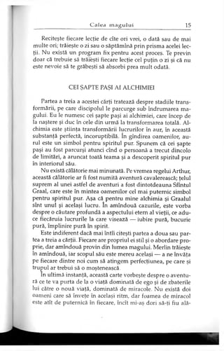 Reciteşte fiecare lecţie de cîte ori vrei, o dată sau de mai
multe ori; trăieşte o zi sau o săptămînă prin prisma acelei lec­
ţii. Nu există un program fix pentru acest proces. Te previn
doar că trebuie să trăieşti fiecare lecţie cel puţin o zi şi că nu
este nevoie să te grăbeşti să absorbi prea mult odată.
CEI ŞAPTE PAŞI AI ALCHIMIEI
Partea a treia a acestei cărţi tratează despre stadiile trans­
formării, pe care discipolul le parcurge sub îndrumarea ma­
gului. Eu le numesc cei şapte paşi ai alchimiei, care încep de
la naştere şi duc în cele din urmă la transformarea totală. Al­
chimia este ştiinţa transformării lucrurilor în aur, în această
substanţă perfectă, incoruptibilă. în gîndirea oamenilor, au­
rul este un simbol pentru spiritul pur. Spunem că cei şapte
paşi au fost parcurşi atunci cînd o persoană a trecut dincolo
de limitări, a aruncat toată teama şi a descoperit spiritul pur
în interiorul său.
Nu există călătorie mai minunată. Pe vremea regelui Arthur,
această călătorie ar fi fost numită aventură cavalerească; ţelul
suprem al unei astfel de aventuri a fost dintotdeauna Sfîntul
Graal, care este în mintea oamenilor cel mai puternic simbol
pentru spiritul pur. Aşa că pentru mine alchimia şi Graalul
sînt unul şi acelaşi lucru. în amîndouă cazurile, este vorba
despre o căutare profundă a aspectului etern al vieţii, ce adu­
ce fiecăruia lucrurile la care visează — iubire pură, bucurie
pură, împlinire pură în spirit.
Este indiferent dacă mai întîi citeşti partea a doua sau par­
tea a treia a cărţii. Fiecare are propriul ei stil şi o abordare pro­
prie, dar amîndouă provin din lumea magului. Merlin trăieşte
în amîndouă, iar scopul său este mereu acelaşi — a ne învăţa
pe fiecare dintre noi cum să atingem perfecţiunea, pe care şi
trupul ar trebui să o moştenească.
In ultimă instanţă, această carte vorbeşte despre o aventu­
ră ce te va purta de la o viaţă dominată de ego şi de zbaterile
lui către o nouă viaţă, dominată de miracole. Nu există doi
oameni care să înveţe în acelaşi ritm, dar foamea de miracol
este atît de puternică în fiecare, încît mi-aş dori să-ţi fiu ală-
 