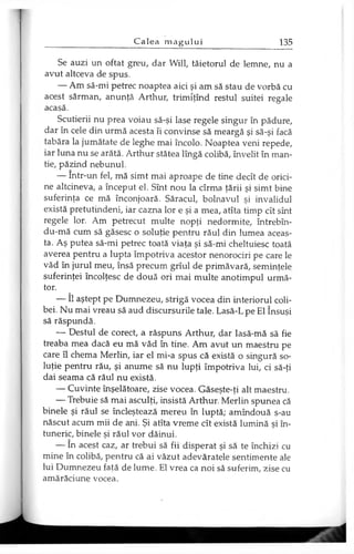 Se auzi un oftat greu, dar Will, tăietorul de lemne, nu a
avut altceva de spus.
— Am să-mi petrec noaptea aici şi am să stau de vorbă cu
acest sărman, anunţă Arthur, trimîţînd restul suitei regale
acasă.
Scutierii nu prea voiau să-şi lase regele singur în pădure,
dar în cele din urmă acesta îi convinse să meargă şi să-şi facă
tabăra la jumătate de leghe mai încolo. Noaptea veni repede,
iar luna nu se arătă. Arthur stătea lîngă colibă, învelit în man­
tie, păzind nebunul.
— Intr-un fel, mă simt mai aproape de tine decît de orici­
ne altcineva, a început el. Sînt nou la cîrma ţării şi simt bine
suferinţa ce mă înconjoară. Săracul, bolnavul şi invalidul
există pretutindeni, iar cazna lor e şi a mea, atîta timp cît sînt
regele lor. Am petrecut multe nopţi nedormite, întrebîn-
du-mă cum să găsesc o soluţie pentru răul din lumea aceas­
ta. Aş putea să-mi petrec toată viaţa şi să-mi cheltuiesc toată
averea pentru a lupta împotriva acestor nenorociri pe care le
văd în jurul meu, însă precum grîul de primăvară, seminţele
suferinţei încolţesc de două ori mai multe anotimpul urmă­
tor.
— îl aştept pe Dumnezeu, strigă vocea din interiorul coli­
bei. Nu mai vreau să aud discursurile tale. Lasă-Lpe El însuşi
să răspundă.
— Destul de corect, a răspuns Arthur, dar lasă-mă să fie
treaba mea dacă eu mă văd în tine. Am avut un maestru pe
care îl chema Merlin, iar el mi-a spus că există o singură so­
luţie pentru rău, şi anume să nu lupţi împotriva lui, ci să-ţi
dai seama că răul nu există.
— Cuvinte înşelătoare, zise vocea. Găseşte-ţi alt maestru.
— Trebuie să mai asculţi, insistă Arthur. Merlin spunea că
binele şi răul se încleştează mereu în luptă; amîndouă s-au
născut acum mii de ani. Şi atîta vreme cît există lumină şi în­
tuneric, binele şi răul vor dăinui.
— în acest caz, ar trebui să fii disperat şi să te închizi cu
mine în colibă, pentru că ai văzut adevăratele sentimente ale
lui Dumnezeu faţă de lume. El vrea ca noi să suferim, zise cu
amărăciune vocea.
 