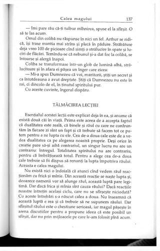 — îmi pare rău că-ţi tulbur mîhnirea, spuse el la sfîrşit. O
să te las acum.
Omul din colibă nu răspunse în nici un fel. Arthur se ridi­
că, îşi trase mantia mai strîns şi plecă în pădure. Străbătuse
deja vreo 100 de picioare cînd simţi o strălucire în spate şi lu­
ciri de flăcări. Temîndu-se că nebunul şi-a dat foc la colibă, se
întoarse şi alergă înapoi.
Coliba se transformase într-un glob de lumină albă, stră­
lucitoare şi în afara ei păşea un înger care zicea:
— Mi-a spus Dumnezeu că voi, muritorii, ştiţi un secret şi
ca întotdeauna a avut dreptate. Ştiţi că Dumnezeu nu este în
rai, ci dincolo de el, în ţinutul spiritului pur.
Cu aceste cuvinte, îngerul dispăru.
TĂLMĂCIREA LECŢIEI
Esenţialul acestei lecţii este explicat deja în ea, şi anume că
există două căi în viaţă. Prima este aceea de a accepta faptul
că dualitatea este reală, că binele şi răul cu care ne confrun­
tăm în fiecare zi sînt un fapt şi că trebuie să facem tot ce pu­
tem pentru a ne lupta cu ele. Cea de-a doua cale este de a ve­
dea dualitatea ca pe alegerea noastră proprie. Deşi orice în
creaţie pare să-şi aibă contrariul, un singur lucru nu are un
contrariu: întregul. Totalitatea spiritului nu are contrariu,
pentru că îmbrăţişează totul. Pentru a alege cea de-a doua
cale trebuie să fii dispus să renunţi la lupta împotriva răului.
Aceasta e calea magului.
Nu există nici o îndoială că atunci cînd vedem răul reac­
ţionăm cu frică şi mînie. Din această reacţie se naşte lupta şi,
deoarece oamenii vor să alunge răul, această luptă pare legi­
timă. Dar dacă frica şi mînia sînt cauza răului? Dacă reacţiile
noastre întreţin acelaşi ciclu, care nu se sfîrşeşte niciodată?
Cu aceste întrebări s-a născut calea a doua. Nu înseamnă că
această luptă e rea şi că trebuie să ne supunem răului. Dar
sfîrşitul răului este o chestiune serioasă, iar magul păşeşte în
arena discuţiilor pentru a propune ideea că este posibil un
sfîrşit, dar nu prin mijloacele pe care le-am folosit pînă acum.
 